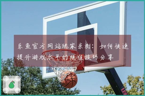 乐鱼官方网站玩家亲测：如何快速提升游戏水平的绝佳技巧分享